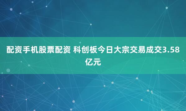 配资手机股票配资 科创板今日大宗交易成交3.58亿元