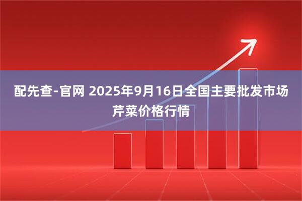 配先查-官网 2025年9月16日全国主要批发市场芹菜价格行情