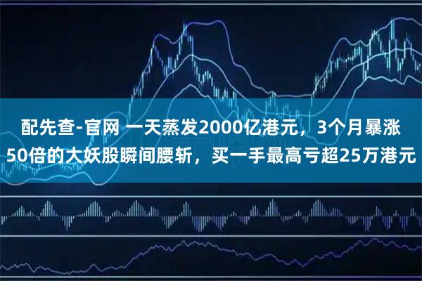 配先查-官网 一天蒸发2000亿港元，3个月暴涨50倍的大妖股瞬间腰斩，买一手最高亏超25万港元
