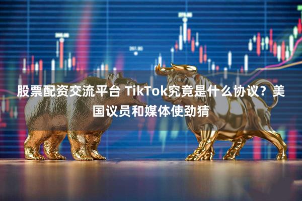 股票配资交流平台 TikTok究竟是什么协议？美国议员和媒体使劲猜