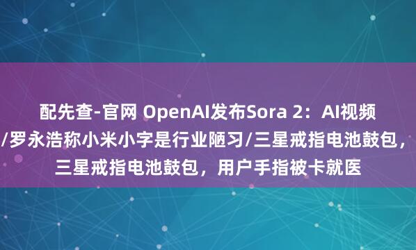 配先查-官网 OpenAI发布Sora 2：AI视频进入GPT-3.5时刻/罗永浩称小米小字是行业陋习/三星戒指电池鼓包，用户手指被卡就医