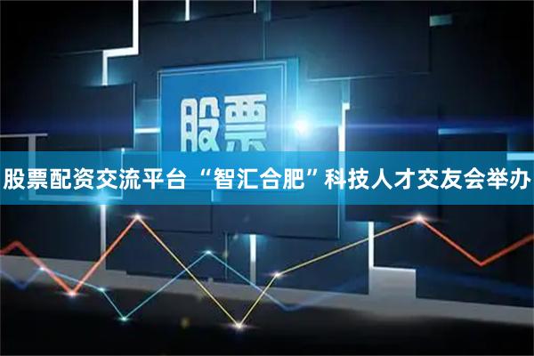 股票配资交流平台 “智汇合肥”科技人才交友会举办