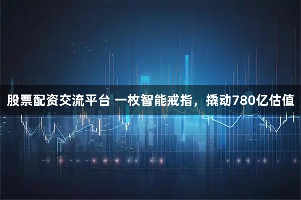 股票配资交流平台 一枚智能戒指，撬动780亿估值