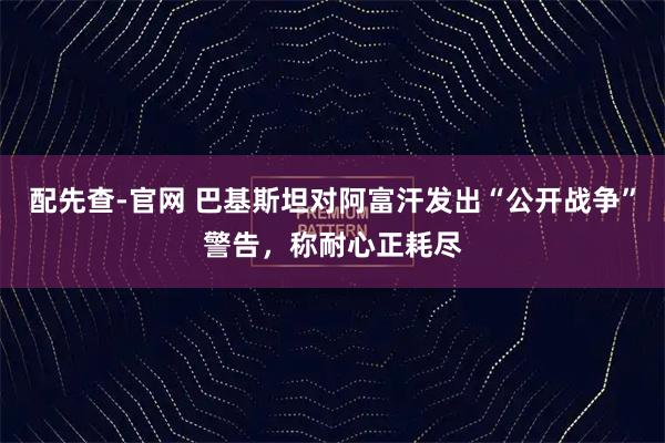 配先查-官网 巴基斯坦对阿富汗发出“公开战争”警告，称耐心正耗尽