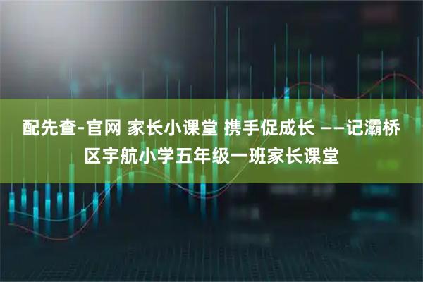 配先查-官网 家长小课堂 携手促成长 ——记灞桥区宇航小学五年级一班家长课堂