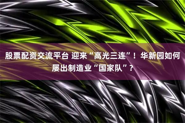 股票配资交流平台 迎来“高光三连”！华新园如何屡出制造业“国家队”？