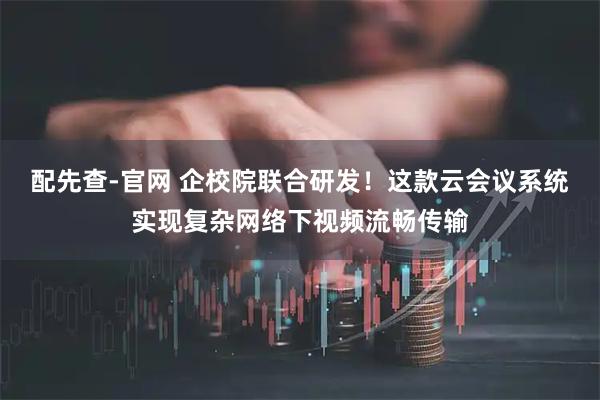 配先查-官网 企校院联合研发！这款云会议系统实现复杂网络下视频流畅传输