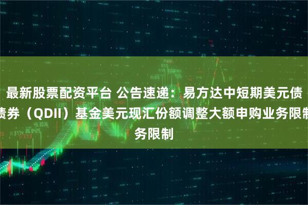 最新股票配资平台 公告速递：易方达中短期美元债债券（QDII）基金美元现汇份额调整大额申购业务限制