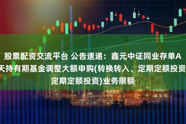 股票配资交流平台 公告速递：鑫元中证同业存单AAA指数7天持有期基金调整大额申购(转换转入、定期定额投资)业务限额
