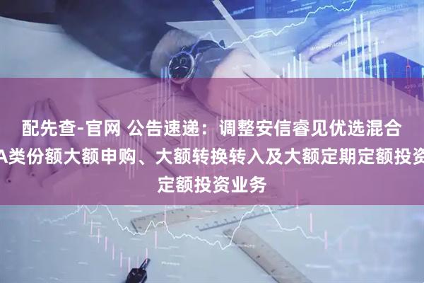 配先查-官网 公告速递：调整安信睿见优选混合基金A类份额大额申购、大额转换转入及大额定期定额投资业务