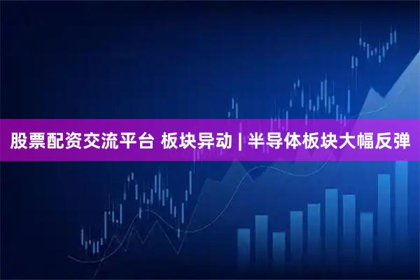 股票配资交流平台 板块异动 | 半导体板块大幅反弹