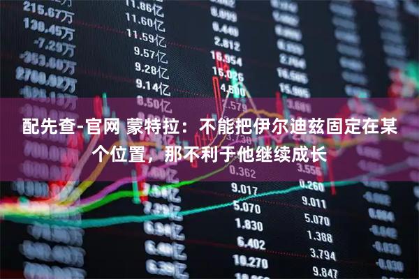 配先查-官网 蒙特拉：不能把伊尔迪兹固定在某个位置，那不利于他继续成长