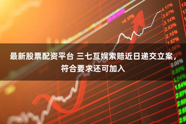 最新股票配资平台 三七互娱索赔近日递交立案，符合要求还可加入