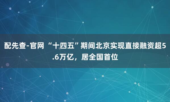 配先查-官网 “十四五”期间北京实现直接融资超5.6万亿，居全国首位