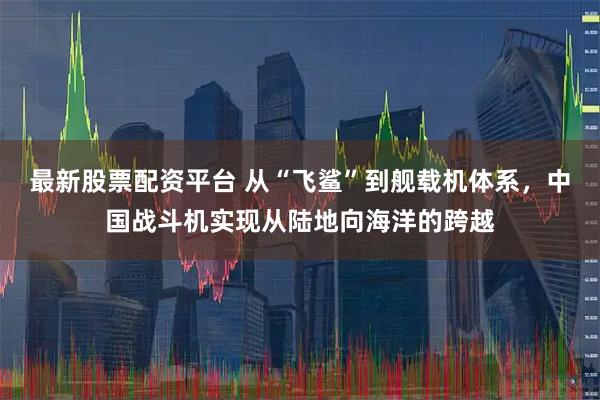 最新股票配资平台 从“飞鲨”到舰载机体系，中国战斗机实现从陆地向海洋的跨越