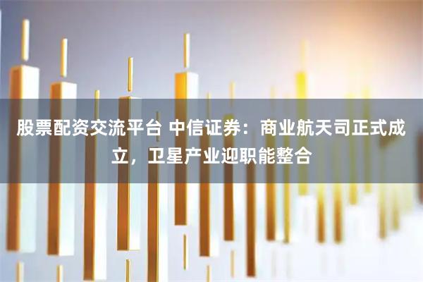 股票配资交流平台 中信证券：商业航天司正式成立，卫星产业迎职能整合