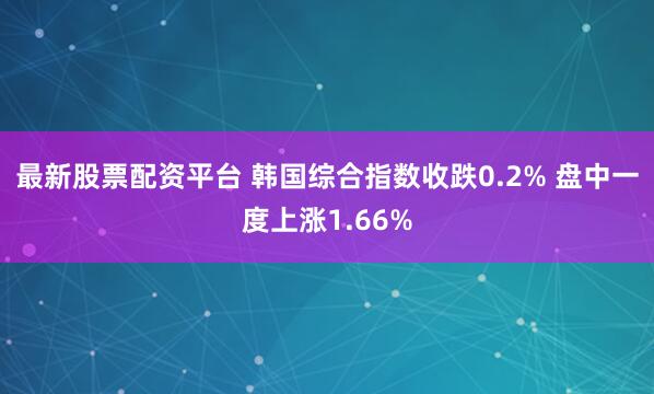 最新股票配资平台 韩国综合指数收跌0.2% 盘中一度上涨1.66%