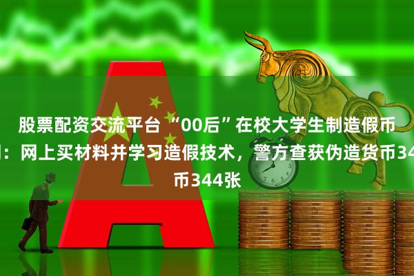 股票配资交流平台 “00后”在校大学生制造假币获刑：网上买材料并学习造假技术，警方查获伪造货币344张