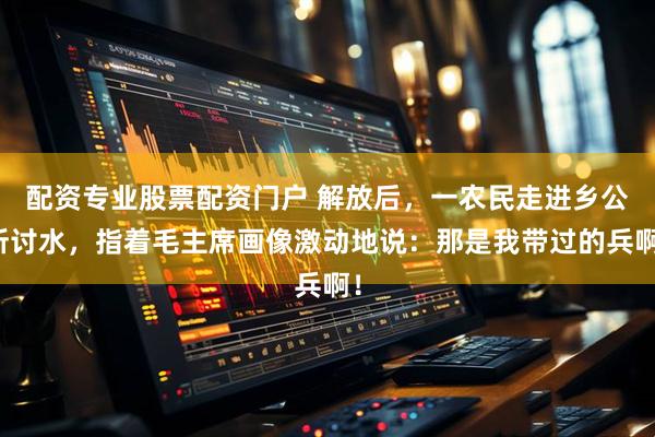 配资专业股票配资门户 解放后，一农民走进乡公所讨水，指着毛主席画像激动地说：那是我带过的兵啊！