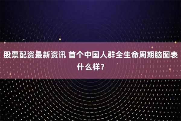 股票配资最新资讯 首个中国人群全生命周期脑图表什么样？