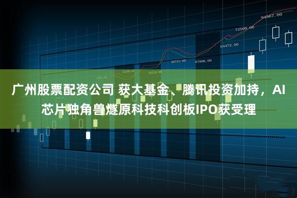 广州股票配资公司 获大基金、腾讯投资加持，AI芯片独角兽燧原科技科创板IPO获受理