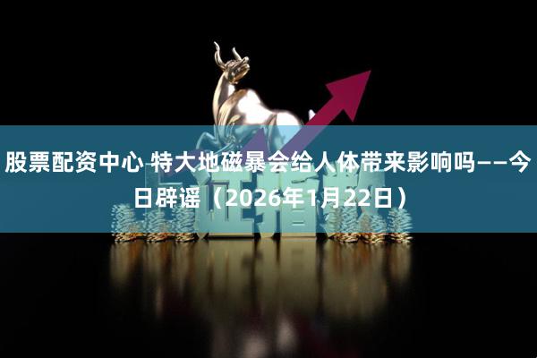 股票配资中心 特大地磁暴会给人体带来影响吗——今日辟谣（2026年1月22日）