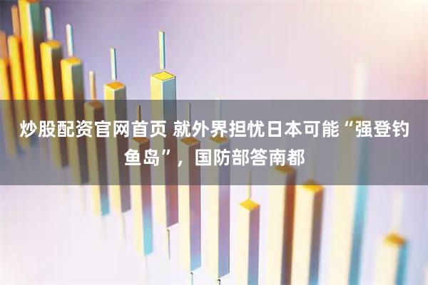 炒股配资官网首页 就外界担忧日本可能“强登钓鱼岛”，国防部答南都