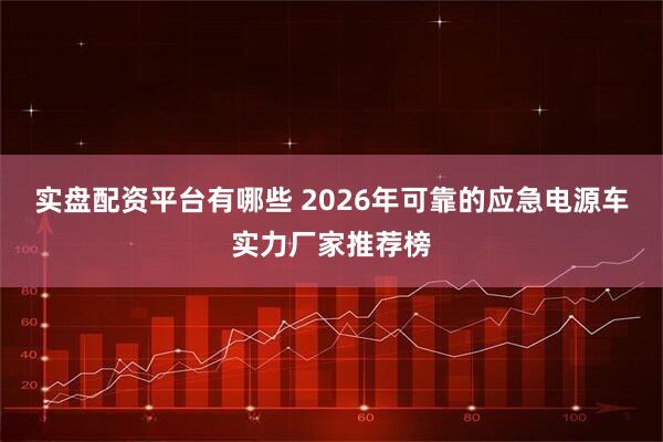 实盘配资平台有哪些 2026年可靠的应急电源车实力厂家推荐榜