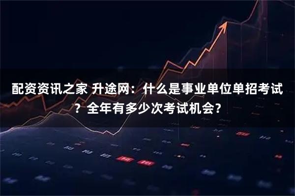 配资资讯之家 升途网：什么是事业单位单招考试？全年有多少次考试机会？