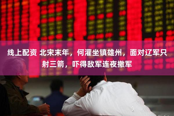 线上配资 北宋末年，何灌坐镇雄州，面对辽军只射三箭，吓得敌军连夜撤军