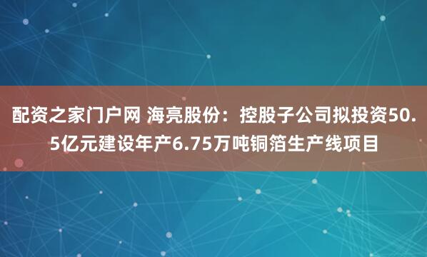 配资之家门户网 海亮股份：控股子公司拟投资50.5亿元建设年产6.75万吨铜箔生产线项目