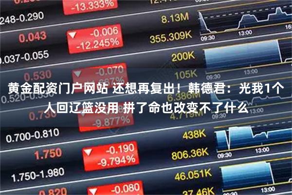 黄金配资门户网站 还想再复出！韩德君：光我1个人回辽篮没用 拼了命也改变不了什么