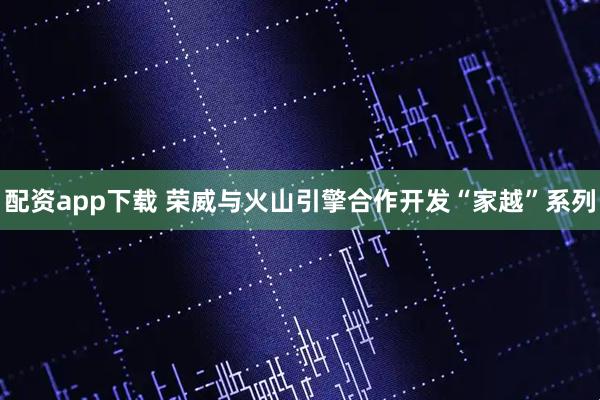 配资app下载 荣威与火山引擎合作开发“家越”系列