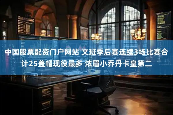 中国股票配资门户网站 文班季后赛连续3场比赛合计25盖帽现役最多 浓眉小乔丹卡皇第二